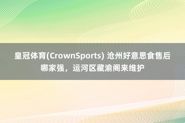 皇冠体育(CrownSports) 沧州好意思食售后哪家强，运河区藏渝阁来维护