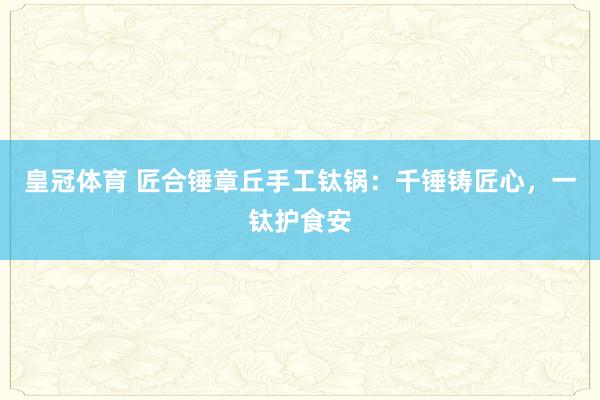 皇冠体育 匠合锤章丘手工钛锅：千锤铸匠心，一钛护食安