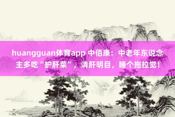 huangguan体育app 中佰康：中老年东说念主多吃“护肝菜”，清肝明目，睡个拖拉觉！