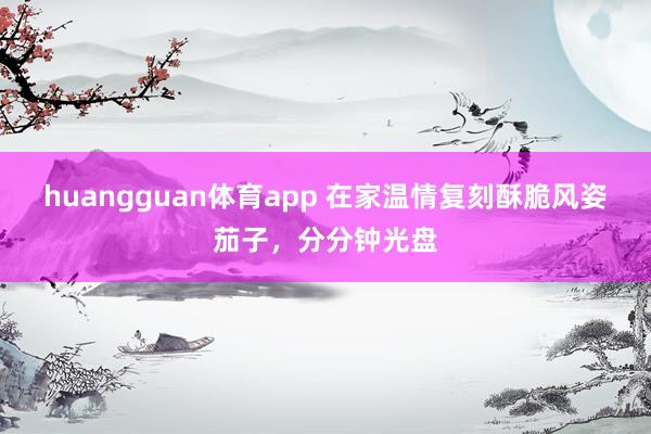 huangguan体育app 在家温情复刻酥脆风姿茄子，分分钟光盘