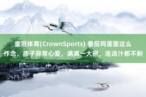 皇冠体育(CrownSports) 番茄鸡蛋面这么作念，孩子异常心爱，满满一大碗，连汤汁都不剩