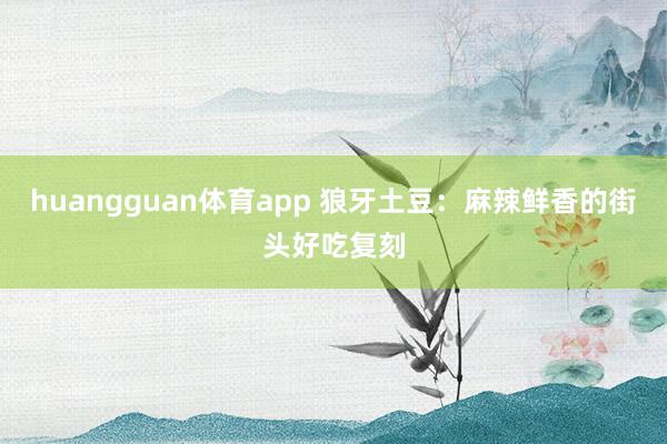 huangguan体育app 狼牙土豆：麻辣鲜香的街头好吃复刻
