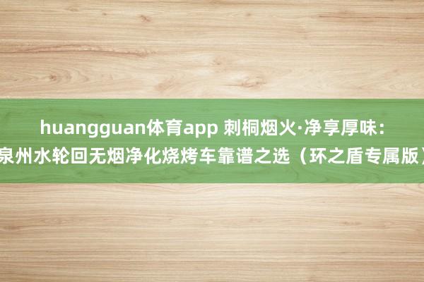 huangguan体育app 刺桐烟火·净享厚味：泉州水轮回无烟净化烧烤车靠谱之选（环之盾专属版）