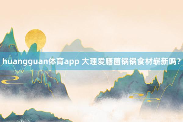 huangguan体育app 大理爱膳菌锅锅食材崭新吗？