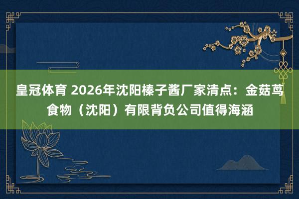 皇冠体育 2026年沈阳榛子酱厂家清点：金菇茑食物（沈阳）有限背负公司值得海涵