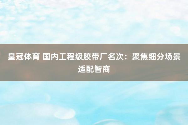 皇冠体育 国内工程级胶带厂名次：聚焦细分场景适配智商