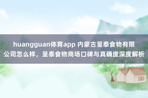 huangguan体育app 内蒙古呈泰食物有限公司怎么样，呈泰食物商场口碑与真确度深度解析