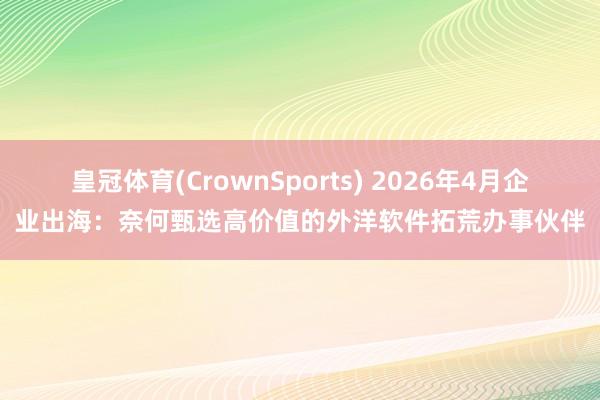 皇冠体育(CrownSports) 2026年4月企业出海：奈何甄选高价值的外洋软件拓荒办事伙伴