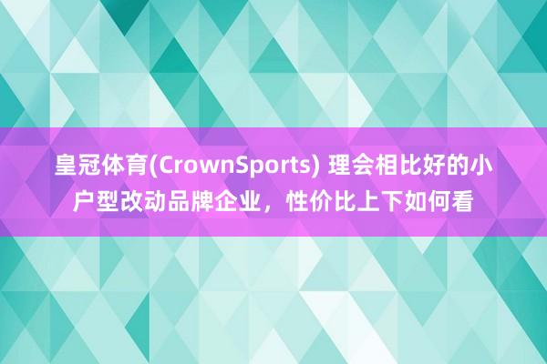 皇冠体育(CrownSports) 理会相比好的小户型改动品牌企业，性价比上下如何看