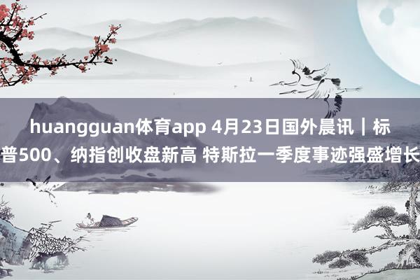 huangguan体育app 4月23日国外晨讯｜标普500、纳指创收盘新高 特斯拉一季度事迹强盛增长