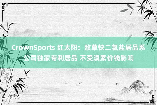 CrownSports 红太阳：敌草快二氯盐居品系公司独家专利居品 不受溴素价钱影响