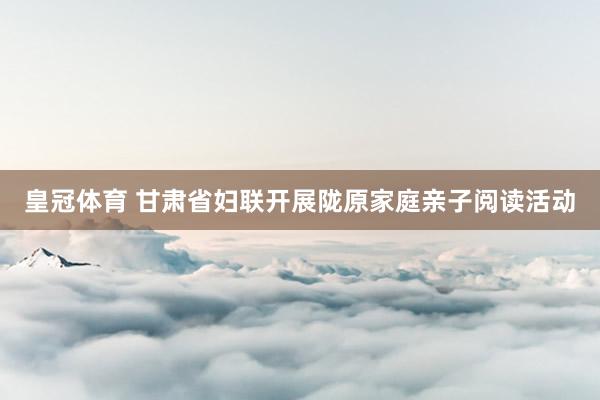 皇冠体育 甘肃省妇联开展陇原家庭亲子阅读活动