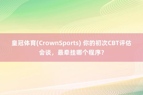 皇冠体育(CrownSports) 你的初次CBT评估会谈，最牵挂哪个程序？