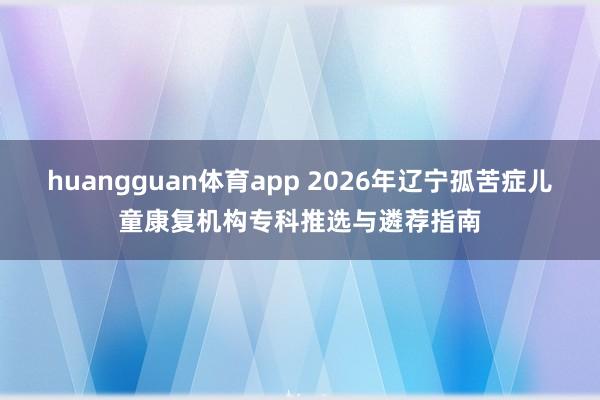huangguan体育app 2026年辽宁孤苦症儿童康复机构专科推选与遴荐指南