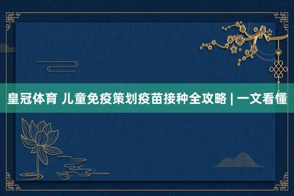 皇冠体育 儿童免疫策划疫苗接种全攻略 | 一文看懂