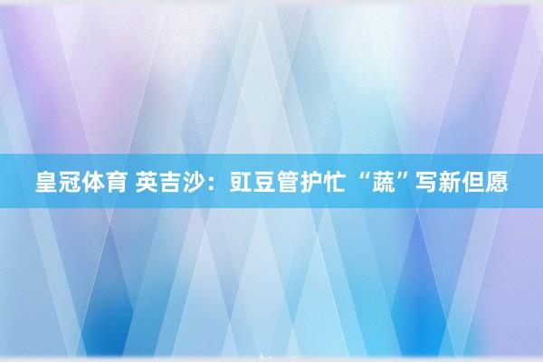 皇冠体育 英吉沙：豇豆管护忙 “蔬”写新但愿