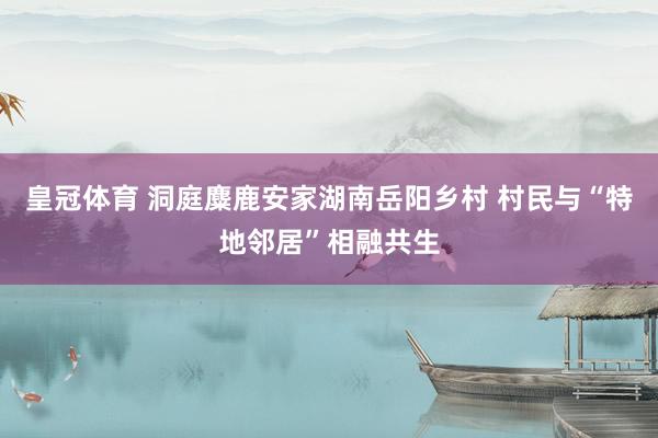 皇冠体育 洞庭麋鹿安家湖南岳阳乡村 村民与“特地邻居”相融共生