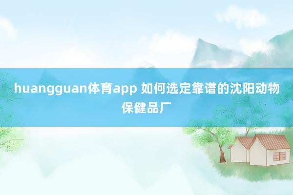 huangguan体育app 如何选定靠谱的沈阳动物保健品厂