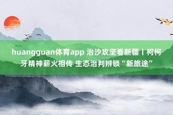 huangguan体育app 治沙攻坚看新疆丨柯柯牙精神薪火相传 生态治判辨锁“新旅途”