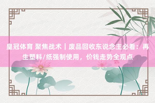 皇冠体育 聚焦战术｜废品回收东说念主必看：再生塑料/纸强制使用，价钱走势全观点