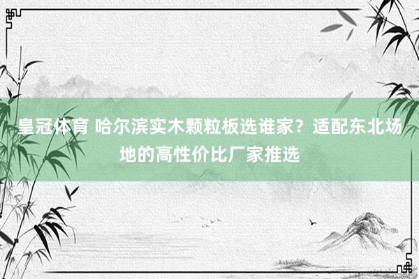 皇冠体育 哈尔滨实木颗粒板选谁家？适配东北场地的高性价比厂家推选