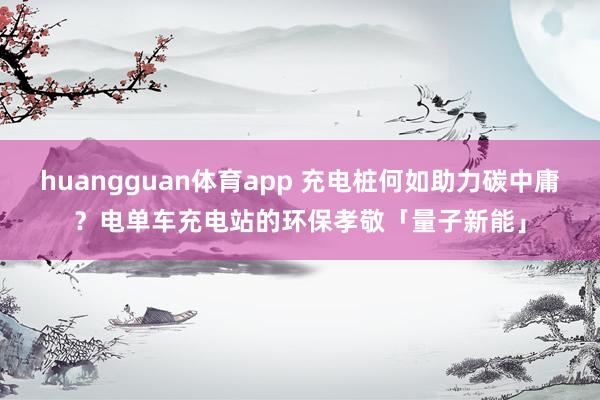huangguan体育app 充电桩何如助力碳中庸？电单车充电站的环保孝敬「量子新能」