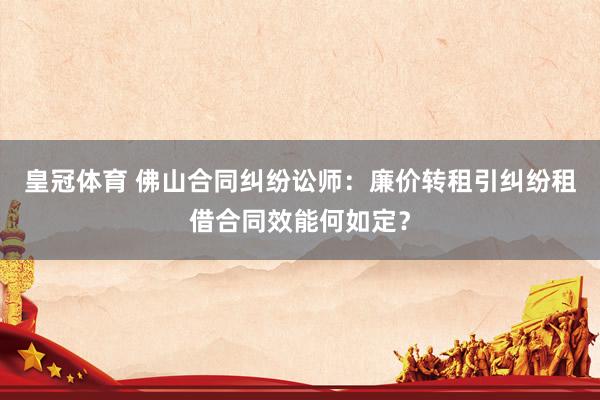 皇冠体育 佛山合同纠纷讼师：廉价转租引纠纷租借合同效能何如定？