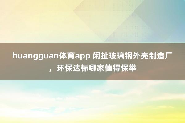 huangguan体育app 闲扯玻璃钢外壳制造厂，环保达标哪家值得保举