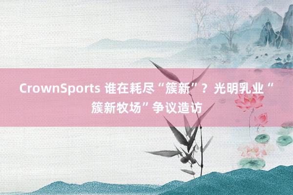 CrownSports 谁在耗尽“簇新”？光明乳业“簇新牧场”争议造访