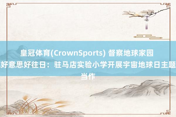 皇冠体育(CrownSports) 督察地球家园 共筑好意思好往日：驻马店实验小学开展宇宙地球日主题当作