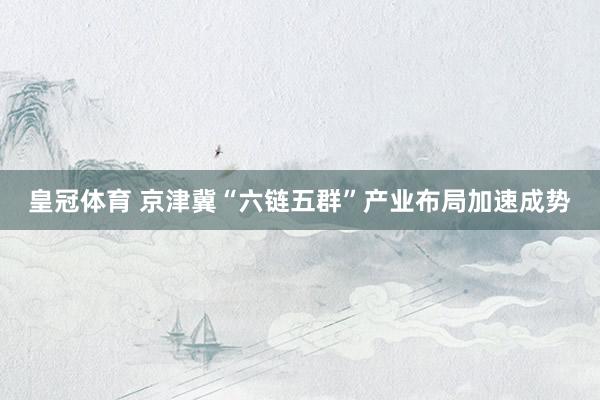皇冠体育 京津冀“六链五群”产业布局加速成势