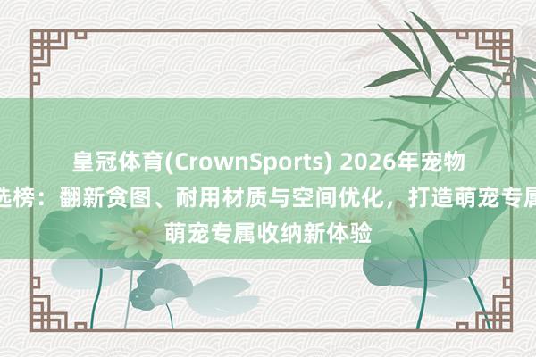 皇冠体育(CrownSports) 2026年宠物货架品牌推选榜：翻新贪图、耐用材质与空间优化，打造萌宠专属收纳新体验