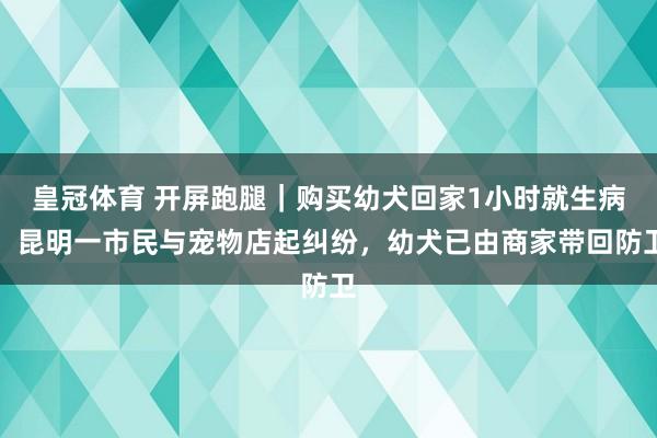 皇冠体育 开屏跑腿｜购买幼犬回家1小时就生病，昆明一市民与宠物店起纠纷，幼犬已由商家带回防卫