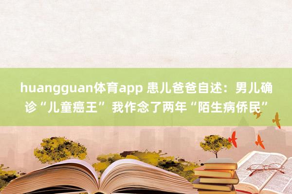 huangguan体育app 患儿爸爸自述：男儿确诊“儿童癌王” 我作念了两年“陌生病侨民”