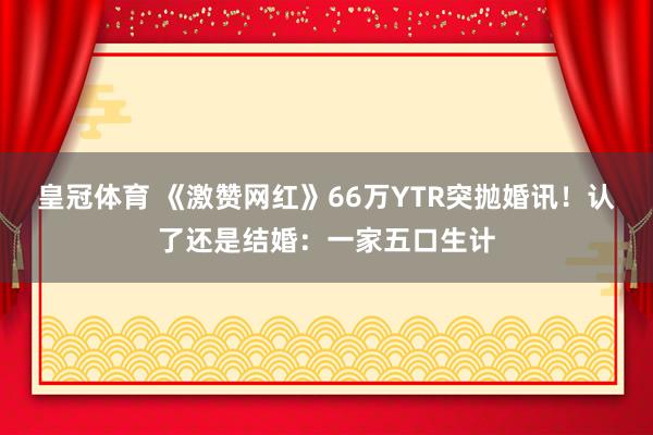 皇冠体育 《激赞网红》66万YTR突抛婚讯！　认了还是结婚：一家五口生计