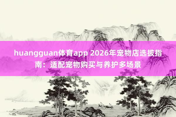 huangguan体育app 2026年宠物店选拔指南：适配宠物购买与养护多场景