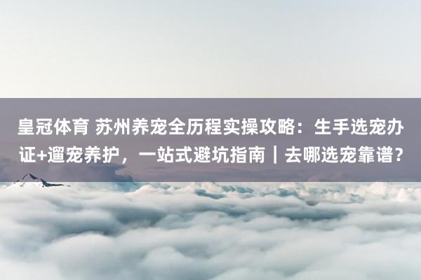 皇冠体育 苏州养宠全历程实操攻略：生手选宠办证+遛宠养护，一站式避坑指南｜去哪选宠靠谱？