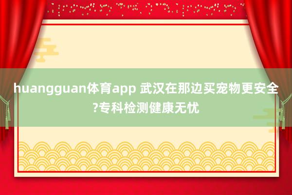 huangguan体育app 武汉在那边买宠物更安全?专科检测健康无忧