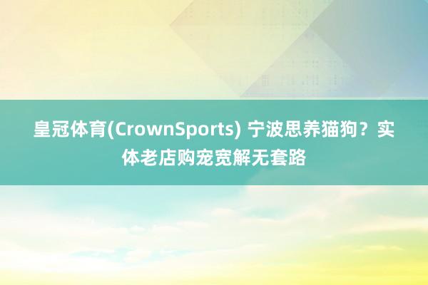 皇冠体育(CrownSports) 宁波思养猫狗？实体老店购宠宽解无套路