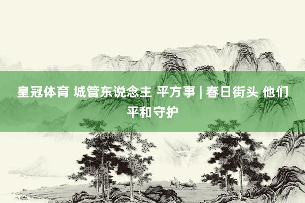 皇冠体育 城管东说念主 平方事 | 春日街头 他们平和守护