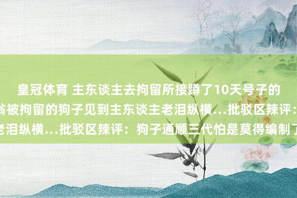 皇冠体育 主东谈主去拘留所接蹲了10天号子的自家狗子，因为误咬老翁被拘留的狗子见到主东谈主老泪纵横…批驳区辣评：狗子通顺三代怕是莫得编制了…