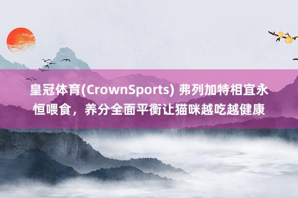 皇冠体育(CrownSports) 弗列加特相宜永恒喂食，养分全面平衡让猫咪越吃越健康