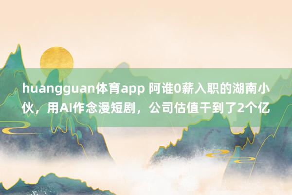 huangguan体育app 阿谁0薪入职的湖南小伙，用AI作念漫短剧，公司估值干到了2个亿