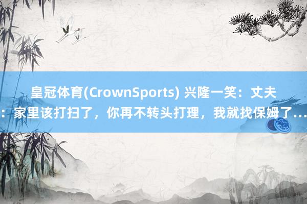 皇冠体育(CrownSports) 兴隆一笑：丈夫：家里该打扫了，你再不转头打理，我就找保姆了…