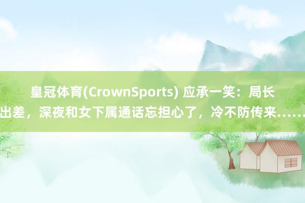 皇冠体育(CrownSports) 应承一笑：局长出差，深夜和女下属通话忘担心了，冷不防传来……