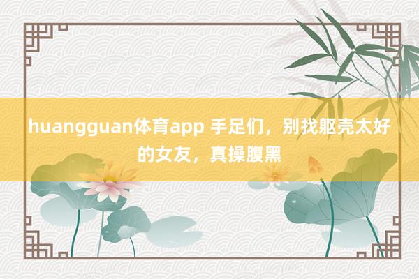 huangguan体育app 手足们，别找躯壳太好的女友，真操腹黑