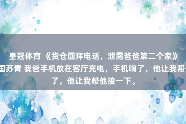 皇冠体育 《货仓回拜电话，泄露爸爸第二个家》林笑林开国苏青 我爸手机放在客厅充电，手机响了，他让我帮他接一下。