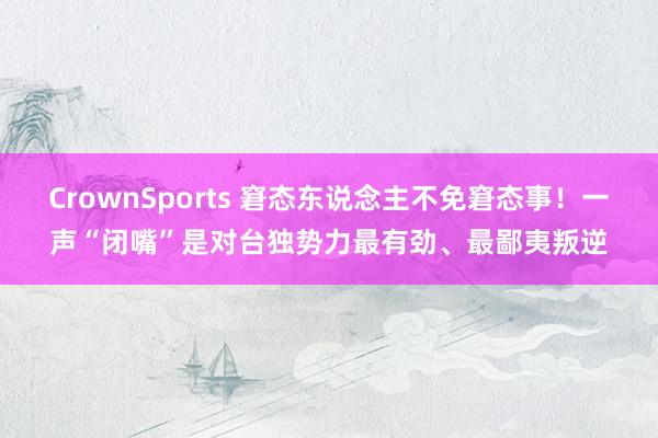CrownSports 窘态东说念主不免窘态事！一声“闭嘴”是对台独势力最有劲、最鄙夷叛逆