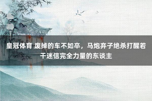 皇冠体育 废掉的车不如卒，马炮弃子绝杀打醒若干迷信完全力量的东谈主