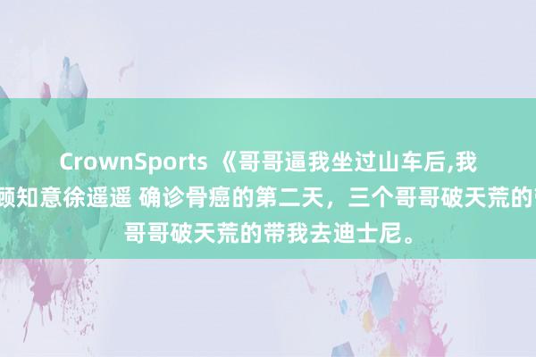 CrownSports 《哥哥逼我坐过山车后,我再也没下来》顾知意徐遥遥 确诊骨癌的第二天，三个哥哥破天荒的带我去迪士尼。